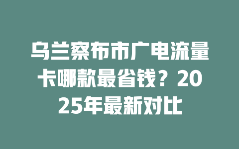 乌兰察布市广电流量卡哪款最省钱？2025年最新对比