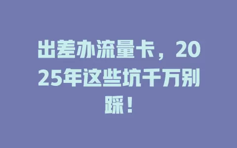 出差办流量卡，2025年这些坑千万别踩！