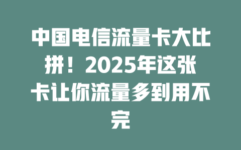 中国电信流量卡大比拼！2025年这张卡让你流量多到用不完