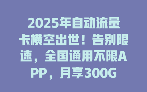 2025年自动流量卡横空出世！告别限速，全国通用不限APP，月享300G仅需XX元！
