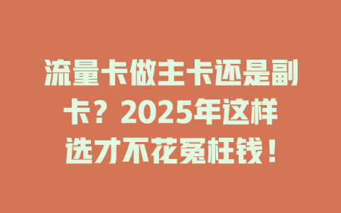 流量卡做主卡还是副卡？2025年这样选才不花冤枉钱！