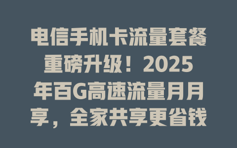 电信手机卡流量套餐重磅升级！2025年百G高速流量月月享，全家共享更省钱