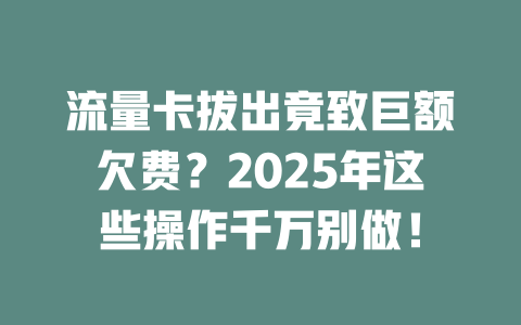 流量卡拔出竟致巨额欠费？2025年这些操作千万别做！