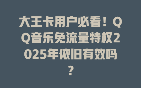 大王卡用户必看！QQ音乐免流量特权2025年依旧有效吗？
