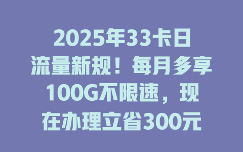 2025年33卡日流量新规！每月多享100G不限速，现在办理立省300元