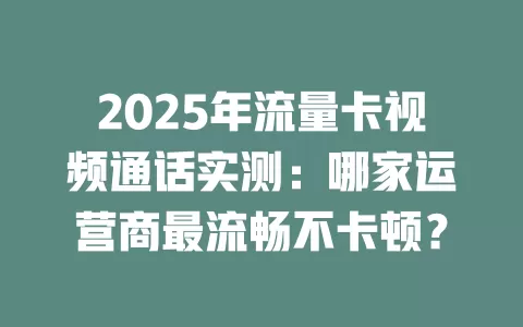 2025年流量卡视频通话实测：哪家运营商最流畅不卡顿？