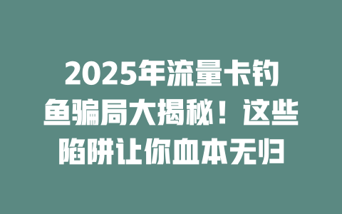 2025年流量卡钓鱼骗局大揭秘！这些陷阱让你血本无归