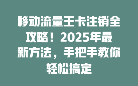 移动流量王卡注销全攻略！2025年最新方法，手把手教你轻松搞定