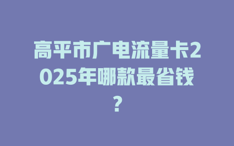 高平市广电流量卡2025年哪款最省钱？