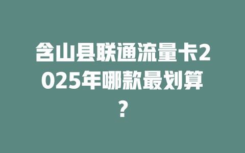 含山县联通流量卡2025年哪款最划算？