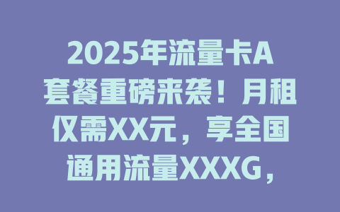 2025年流量卡A套餐重磅来袭！月租仅需XX元，享全国通用流量XXXG，不限速不限量，抢到就是赚到！