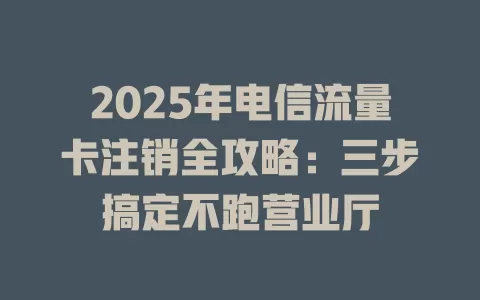 2025年电信流量卡注销全攻略：三步搞定不跑营业厅