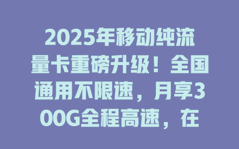 2025年移动纯流量卡重磅升级！全国通用不限速，月享300G全程高速，在线免费办理即刻到账！