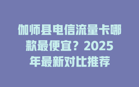 伽师县电信流量卡哪款最便宜？2025年最新对比推荐