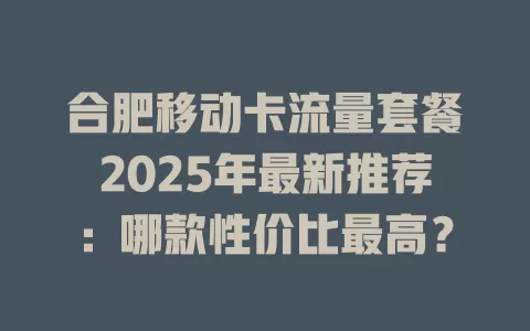 合肥移动卡流量套餐2025年最新推荐：哪款性价比最高？