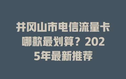井冈山市电信流量卡哪款最划算？2025年最新推荐
