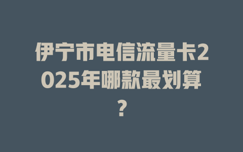 伊宁市电信流量卡2025年哪款最划算？