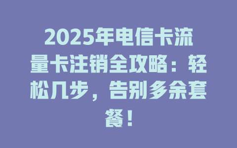 2025年电信卡流量卡注销全攻略：轻松几步，告别多余套餐！