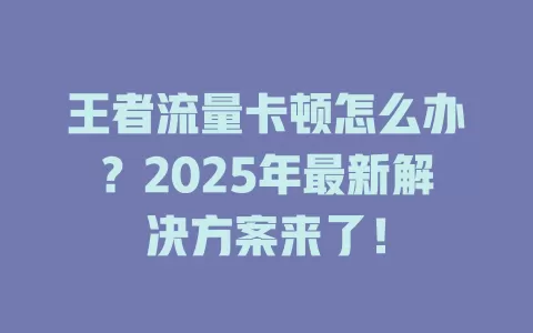 王者流量卡顿怎么办？2025年最新解决方案来了！
