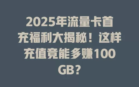 2025年流量卡首充福利大揭秘！这样充值竟能多赚100GB？