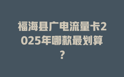 福海县广电流量卡2025年哪款最划算？