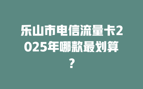 乐山市电信流量卡2025年哪款最划算？