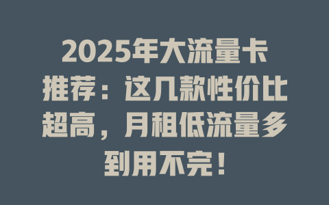 2025年大流量卡推荐：这几款性价比超高，月租低流量多到用不完！