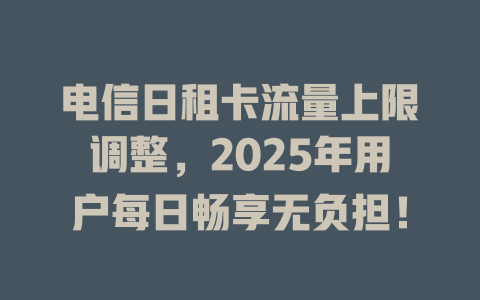 电信日租卡流量上限调整，2025年用户每日畅享无负担！