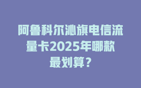 阿鲁科尔沁旗电信流量卡2025年哪款最划算？