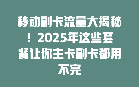移动副卡流量大揭秘！2025年这些套餐让你主卡副卡都用不完
