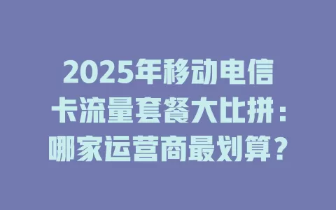 2025年移动电信卡流量套餐大比拼：哪家运营商最划算？