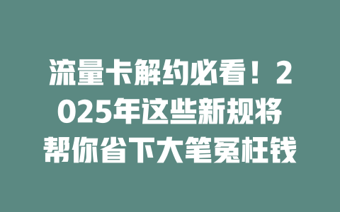 流量卡解约必看！2025年这些新规将帮你省下大笔冤枉钱