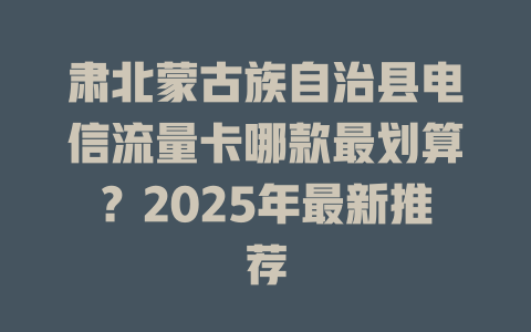 肃北蒙古族自治县电信流量卡哪款最划算？2025年最新推荐