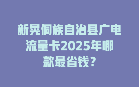 新晃侗族自治县广电流量卡2025年哪款最省钱？