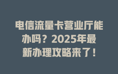 电信流量卡营业厅能办吗？2025年最新办理攻略来了！