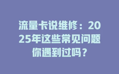 流量卡说维修：2025年这些常见问题你遇到过吗？