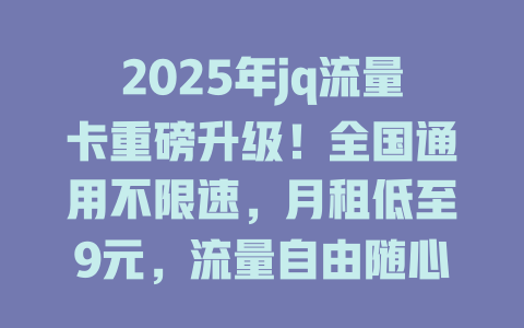 2025年jq流量卡重磅升级！全国通用不限速，月租低至9元，流量自由随心享！