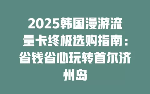 2025韩国漫游流量卡终极选购指南：省钱省心玩转首尔济州岛