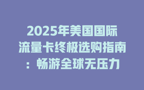 2025年美国国际流量卡终极选购指南：畅游全球无压力