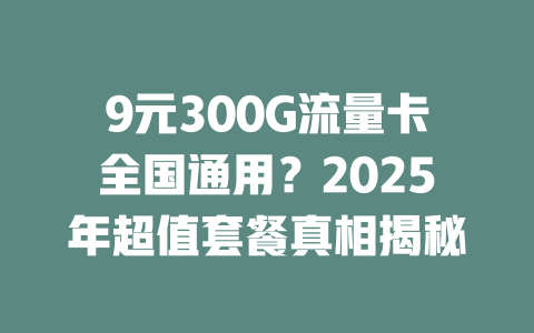 9元300G流量卡全国通用？2025年超值套餐真相揭秘
