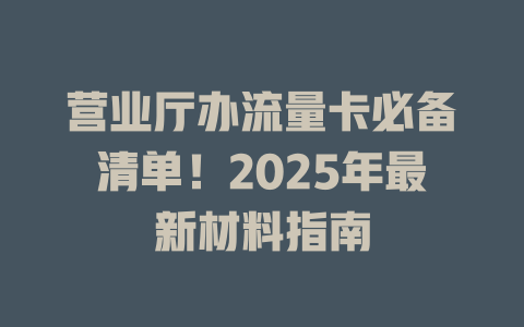 营业厅办流量卡必备清单！2025年最新材料指南