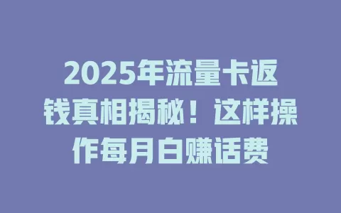 2025年流量卡返钱真相揭秘！这样操作每月白赚话费