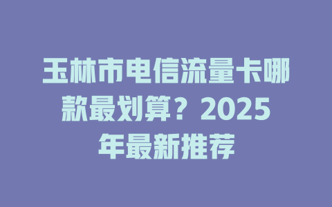 玉林市电信流量卡哪款最划算？2025年最新推荐