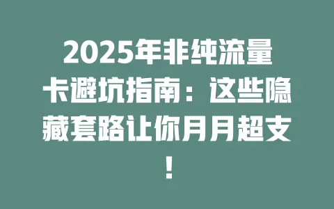 2025年非纯流量卡避坑指南：这些隐藏套路让你月月超支！