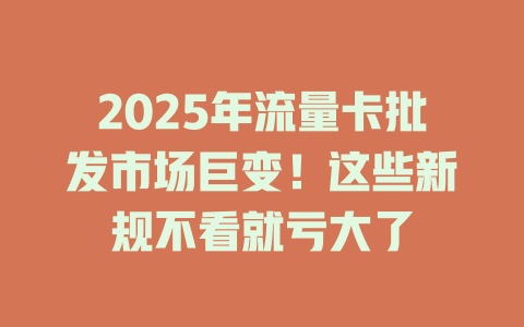 2025年流量卡批发市场巨变！这些新规不看就亏大了