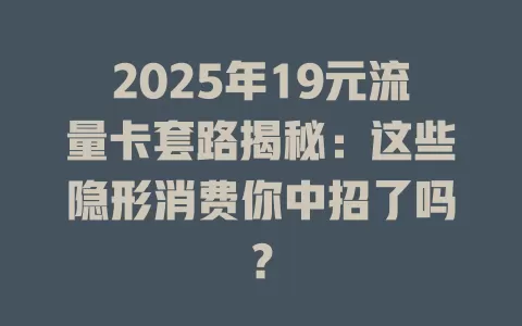 2025年19元流量卡套路揭秘：这些隐形消费你中招了吗？