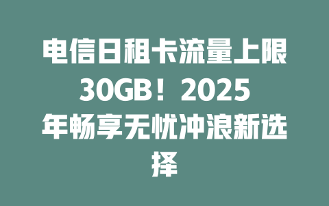 电信日租卡流量上限30GB！2025年畅享无忧冲浪新选择