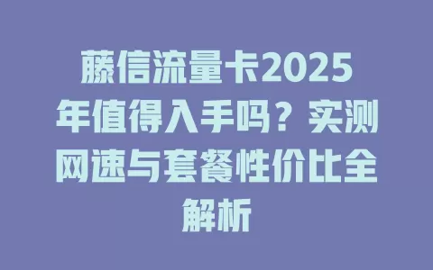 藤信流量卡2025年值得入手吗？实测网速与套餐性价比全解析