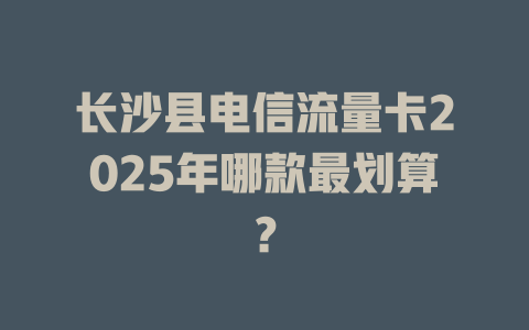 长沙县电信流量卡2025年哪款最划算？