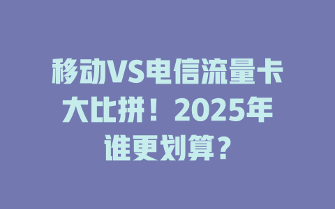 移动VS电信流量卡大比拼！2025年谁更划算？